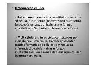 • Organização celular:

  - Unicelulares: seres vivos constituídos por uma
  só célula, procariótica (bactérias) ou eucariótica
  (protozoários, algas unicelulares e fungos
  unicelulares). Solitários ou formando colónias.

   - Multicelulares: Seres vivos constituídos por
  mais do que uma célula. Podem apresentar
  tecidos formados de células com reduzida
  diferenciação celular (algas e fungos
  multicelulares) ou elevada diferenciação celular
  (plantas e animais).
 