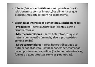• Interacções nos ecossistemas: os tipos de nutrição
  relacionam-se com as interacções alimentares que
  osorganismos estabelecem no ecossistema.

• Segundo as interacções alimentares, consideram-se:
  - Produtores – seres autotróficos (plantas, algas e
  cianobactérias)
  - Macroconsumidores – seres heterotróficos que se
  nutrem por ingestão (animais, alguns protozoários
  como a amiba)
  - Microconsumidores – seres heterotróficos que se
  nutrem por absorção. Também podem ser chamados
  decompositores ou saprófitas (bactérias heterotróficas,
  fungos e alguns protistas como as paramécias).
 