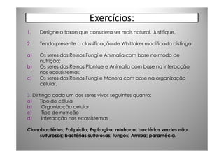 Exercícios:
1.   Designe o taxon que considera ser mais natural. Justifique.

2.   Tendo presente a classificação de Whittaker modificada distinga:

a)   Os seres dos Reinos Fungi e Animalia com base no modo de
     nutrição;
b)   Os seres dos Reinos Plantae e Animalia com base na interacção
     nos ecossistemas;
c)   Os seres dos Reinos Fungi e Monera com base na organização
     celular.

3. Distinga cada um dos seres vivos seguintes quanto:
a)     Tipo de célula
b)      Organização celular
c)      Tipo de nutrição
d)      Interacção nos ecossistemas

Cianobactérias; Polipódio; Espirogira; minhoca; bactérias verdes não
     sulfurosas; bactérias sulfurosas; fungos; Amiba; paramécia.
 