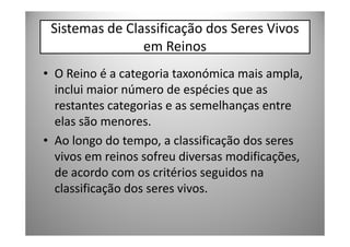 Sistemas de Classificação dos Seres Vivos
                em Reinos
• O Reino é a categoria taxonómica mais ampla,
  inclui maior número de espécies que as
  restantes categorias e as semelhanças entre
  elas são menores.
• Ao longo do tempo, a classificação dos seres
  vivos em reinos sofreu diversas modificações,
  de acordo com os critérios seguidos na
  classificação dos seres vivos.
 