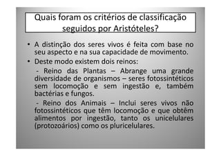 Quais foram os critérios de classificação
         seguidos por Aristóteles?
• A distinção dos seres vivos é feita com base no
  seu aspecto e na sua capacidade de movimento.
• Deste modo existem dois reinos:
   - Reino das Plantas – Abrange uma grande
  diversidade de organismos – seres fotossintéticos
  sem locomoção e sem ingestão e, também
  bactérias e fungos.
   - Reino dos Animais – Inclui seres vivos não
  fotossintéticos que têm locomoção e que obtêm
  alimentos por ingestão, tanto os unicelulares
  (protozoários) como os pluricelulares.
 