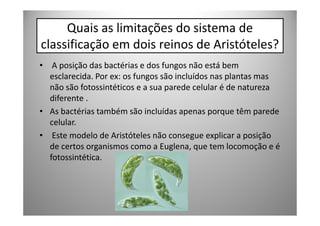 Quais as limitações do sistema de
classificação em dois reinos de Aristóteles?
• A posição das bactérias e dos fungos não está bem
  esclarecida. Por ex: os fungos são incluídos nas plantas mas
  não são fotossintéticos e a sua parede celular é de natureza
  diferente .
• As bactérias também são incluídas apenas porque têm parede
  celular.
• Este modelo de Aristóteles não consegue explicar a posição
  de certos organismos como a Euglena, que tem locomoção e é
  fotossintética.
 