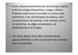 • Com o desenvolvimento da microscopia óptica
  e da tecnologia bioquímica, surgiu o Reino
  Protista onde foram incluídos os seres mais
  primitivos e de classificação duvidosa, com
  características de plantas e de animais como
  as bactérias, as algas unicelulares, os
  protozoários e os fungos.

• Os seres deste reino têm características
  pouco definidas e não se incluem nos animais
  nem nas plantas.
 