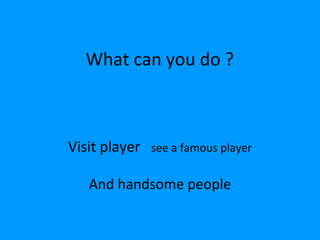 What can you do ?



Visit player   see a famous player

   And handsome people
 