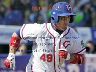 Homerun!!!!!




• His homerun more than five hundred.
• His homerun is so many.
• He is famous in Taiwan.
•
•
 