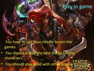 Play in game
• You have to use your noodle to win the
games.
• You should to buy the best things for the
characters.
• You should play good with other player.