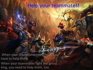 Help your teammate!!
When your teammates need help, you
have to help them.
When your teammates fight the ghost
king, you need to help them, too.
