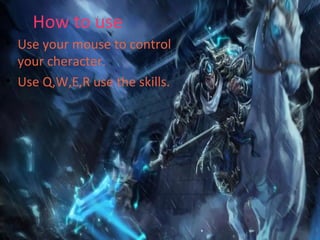 How to use
• Use your mouse to control
your cheracter.
• Use Q,W,E,R use the skills.