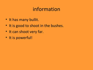 information
•   It has many bullit.
•   It is good to shoot in the bushes.
•   It can shoot very far.
•   It is powerful!
 