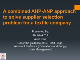 A combined AHP-ANP approach
to solve supplier selection
problem for a textile company
Presented By:
Abhishek Tuli
Ankit Karir
Under the guidance of Dr. Rohit Singh-
Assistant Professor ( Operations and Supply
chain Management)
 