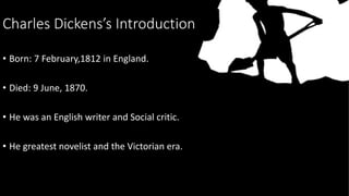 Charles Dickens’s Introduction
• Born: 7 February,1812 in England.
• Died: 9 June, 1870.
• He was an English writer and So...