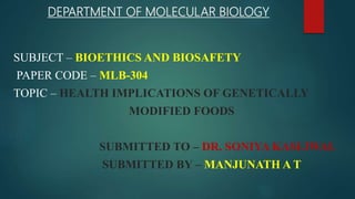 DEPARTMENT OF MOLECULAR BIOLOGY
SUBJECT – BIOETHICS AND BIOSAFETY
PAPER CODE – MLB-304
TOPIC – HEALTH IMPLICATIONS OF GENETICALLY
MODIFIED FOODS
SUBMITTED TO – DR. SONIYA KASLIWAL
SUBMITTED BY – MANJUNATH A T
 