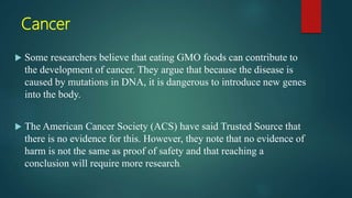 Cancer
 Some researchers believe that eating GMO foods can contribute to
the development of cancer. They argue that because the disease is
caused by mutations in DNA, it is dangerous to introduce new genes
into the body.
 The American Cancer Society (ACS) have said Trusted Source that
there is no evidence for this. However, they note that no evidence of
harm is not the same as proof of safety and that reaching a
conclusion will require more research.
 