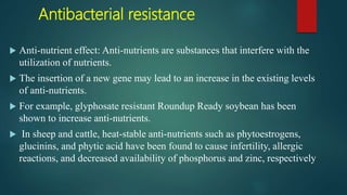 Antibacterial resistance
 Anti-nutrient effect: Anti-nutrients are substances that interfere with the
utilization of nutrients.
 The insertion of a new gene may lead to an increase in the existing levels
of anti-nutrients.
 For example, glyphosate resistant Roundup Ready soybean has been
shown to increase anti-nutrients.
 In sheep and cattle, heat-stable anti-nutrients such as phytoestrogens,
glucinins, and phytic acid have been found to cause infertility, allergic
reactions, and decreased availability of phosphorus and zinc, respectively
 