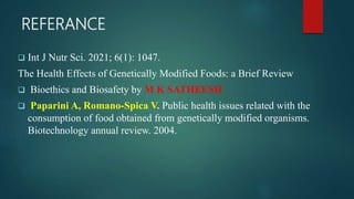 REFERANCE
 Int J Nutr Sci. 2021; 6(1): 1047.
The Health Effects of Genetically Modified Foods: a Brief Review
 Bioethics and Biosafety by M K SATHEESH
 Paparini A, Romano-Spica V. Public health issues related with the
consumption of food obtained from genetically modified organisms.
Biotechnology annual review. 2004.
 