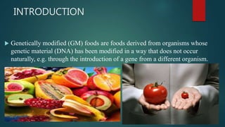 INTRODUCTION
 Genetically modified (GM) foods are foods derived from organisms whose
genetic material (DNA) has been modified in a way that does not occur
naturally, e.g. through the introduction of a gene from a different organism.
 
