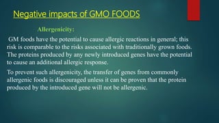 Negative impacts of GMO FOODS
Allergenicity:
GM foods have the potential to cause allergic reactions in general; this
risk is comparable to the risks associated with traditionally grown foods.
The proteins produced by any newly introduced genes have the potential
to cause an additional allergic response.
To prevent such allergenicity, the transfer of genes from commonly
allergenic foods is discouraged unless it can be proven that the protein
produced by the introduced gene will not be allergenic.
 