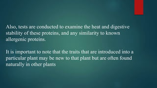 Also, tests are conducted to examine the heat and digestive
stability of these proteins, and any similarity to known
allergenic proteins.
It is important to note that the traits that are introduced into a
particular plant may be new to that plant but are often found
naturally in other plants
 