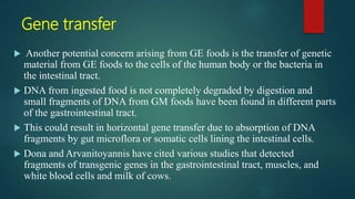 Gene transfer
 Another potential concern arising from GE foods is the transfer of genetic
material from GE foods to the cells of the human body or the bacteria in
the intestinal tract.
 DNA from ingested food is not completely degraded by digestion and
small fragments of DNA from GM foods have been found in different parts
of the gastrointestinal tract.
 This could result in horizontal gene transfer due to absorption of DNA
fragments by gut microflora or somatic cells lining the intestinal cells.
 Dona and Arvanitoyannis have cited various studies that detected
fragments of transgenic genes in the gastrointestinal tract, muscles, and
white blood cells and milk of cows.
 