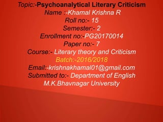 Topic:-Psychoanalytical Literary Criticism
Name :-Khamal Krishna R
Roll no:- 15
Semester:- 2
Enrollment no:-PG20170014
Paper no:- 7
Course:- Literary theory and Criticism
Batch:-2016/2018
Email:-krishnakhamal01@gmail.com
Submitted to:- Department of English
M.K.Bhavnagar University
 