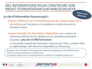 22/01/2020
DES INFORMATIONS POUR CONSTRUIRE SON
PROJET D’ORIENTATION SUR PARCOURSUP.FR
Le site d’information Parcoursup.fr :
> pour s’informer sur le fonctionnement de chaque étape de la
procédure, de l’inscription sur la plateforme à l’admission dans la
formation choisie
> pour consulter les formations disponibles via un moteur de
recherche amélioré (version adaptée aux tel. portables) permettant
d’accéder à plus de 15 000 formations
La très grande majorité des formations reconnues par l’Etat, y compris celles
en apprentissage, sont désormais disponibles sur Parcoursup.
10
Quelques rares formations d’enseignement supérieur proposées par des établissements
privés ne sont pas présentes sur Parcoursup.
> Contacter directement ces établissements et vérifier les modalités d’admission
 