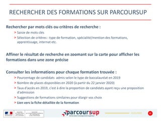 22/01/2020
RECHERCHER DES FORMATIONS SUR PARCOURSUP
Rechercher par mots clés ou critères de recherche :
> Saisie de mots clés
> Sélection de critères : type de formation, spécialité/mention des formations,
apprentissage, internat etc.
Affiner le résultat de recherche en zoomant sur la carte pour afficher les
formations dans une zone précise
Consulter les informations pour chaque formation trouvée :
> Pourcentage de candidats admis selon le type de baccalauréat en 2019
> Nombre de places disponibles en 2020 (à partir du 22 janvier 2020)
> Taux d'accès en 2019, c'est à dire la proportion de candidats ayant reçu une proposition
d'admission
> Suggestions de formations similaires pour élargir vos choix
> Lien vers la fiche détaillée de la formation
12
 