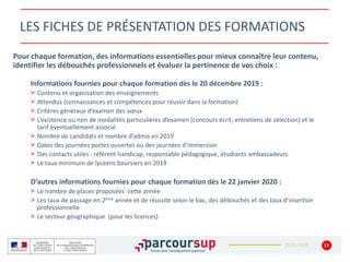 22/01/2020
LES FICHES DE PRÉSENTATION DES FORMATIONS
Pour chaque formation, des informations essentielles pour mieux connaître leur contenu,
identifier les débouchés professionnels et évaluer la pertinence de vos choix :
Informations fournies pour chaque formation dès le 20 décembre 2019 :
> Contenu et organisation des enseignements
> Attendus (connaissances et compétences pour réussir dans la formation)
> Critères généraux d’examen des vœux
> L’existence ou non de modalités particulières d’examen (concours écrit, entretiens de sélection) et le
tarif éventuellement associé
> Nombre de candidats et nombre d’admis en 2019
> Dates des journées portes ouvertes ou des journées d’immersion
> Des contacts utiles : référent handicap, responsable pédagogique, étudiants ambassadeurs
> Le taux minimum de lycéens boursiers en 2019
D’autres informations fournies pour chaque formation dès le 22 janvier 2020 :
> Le nombre de places proposées cette année
> Les taux de passage en 2ème année et de réussite selon le bac, des débouchés et des taux d’insertion
professionnelle
> Le secteur géographique (pour les licences)
13
 
