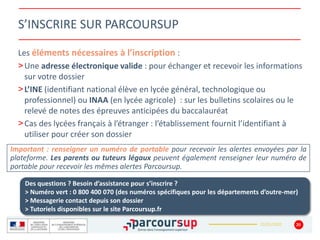 22/01/2020
S’INSCRIRE SUR PARCOURSUP
Les éléments nécessaires à l’inscription :
>Une adresse électronique valide : pour échanger et recevoir les informations
sur votre dossier
>L’INE (identifiant national élève en lycée général, technologique ou
professionnel) ou INAA (en lycée agricole) : sur les bulletins scolaires ou le
relevé de notes des épreuves anticipées du baccalauréat
>Cas des lycées français à l’étranger : l’établissement fournit l’identifiant à
utiliser pour créer son dossier
20
Important : renseigner un numéro de portable pour recevoir les alertes envoyées par la
plateforme. Les parents ou tuteurs légaux peuvent également renseigner leur numéro de
portable pour recevoir les mêmes alertes Parcoursup.
Des questions ? Besoin d’assistance pour s’inscrire ?
> Numéro vert : 0 800 400 070 (des numéros spécifiques pour les départements d’outre-mer)
> Messagerie contact depuis son dossier
> Tutoriels disponibles sur le site Parcoursup.fr
 