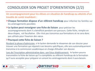 22/01/2020
CONSOLIDER SON PROJET D’ORIENTATION (2/2)
22
Un accompagnement pour les élèves en situation de handicap ou atteints d’un
trouble de santé invalidant :
>Chaque formation dispose d’un référent handicap pour informer les familles sur
les aménagements possibles
>Le lycéen peut renseigner une fiche de liaison pour préciser les
accompagnements dont il a bénéficié pendant son parcours. Cette fiche, remplie en
deux étapes, est facultative . Elle n’est pas transmise aux formations et ne sera donc
pas utilisée pour l’examen des vœux.
>Pourquoi cette fiche de liaison ?
Pendant la phase d’admission, si le lycéen demande le réexamen de son dossier pour
trouver une formation qui répond à ses besoins spécifiques, elle sera automatiquement
transmise à la commission académique en charge d’étudier son dossier.
Lors de l’inscription administrative dans son futur établissement, le lycéen pourra
transmettre la fiche de liaison qu’il a complétée au référent handicap de la formation
qu’il aura acceptée pour préparer en amont les aménagements dont il aura besoin.
 