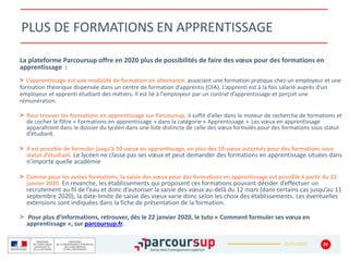 22/01/2020
PLUS DE FORMATIONS EN APPRENTISSAGE
28
La plateforme Parcoursup offre en 2020 plus de possibilités de faire des vœux pour des formations en
apprentissage :
> L’apprentissage est une modalité de formation en alternance, associant une formation pratique chez un employeur et une
formation théorique dispensée dans un centre de formation d’apprentis (CFA). L’apprenti est à la fois salarié auprès d’un
employeur et apprenti étudiant des métiers. Il est lié à l’employeur par un contrat d’apprentissage et perçoit une
rémunération.
> Pour trouver les formations en apprentissage sur Parcoursup, il suffit d’aller dans le moteur de recherche de formations et
de cocher le filtre « Formations en apprentissage » dans la catégorie « Apprentissage ».Les vœux en apprentissage
apparaîtront dans le dossier du lycéen dans une liste distincte de celle des vœux formulés pour des formations sous statut
d’étudiant.
> Il est possible de formuler jusqu’à 10 vœux en apprentissage, en plus des 10 vœux autorisés pour des formations sous
statut d’étudiant. Le lycéen ne classe pas ses vœux et peut demander des formations en apprentissage situées dans
n’importe quelle académie
> Comme pour les autres formations, la saisie des vœux pour des formations en apprentissage est possible à partir du 22
janvier 2020. En revanche, les établissements qui proposent ces formations pouvant décider d’effectuer un
recrutement au fil de l’eau et donc d’autoriser la saisie des vœux au-delà du 12 mars (dans certains cas jusqu’au 11
septembre 2020), la date-limite de saisie des vœux varie donc selon les choix des établissements. Les éventuelles
extensions sont indiquées dans la fiche de présentation de la formation.
> Pour plus d’informations, retrouver, dès le 22 janvier 2020, le tuto « Comment formuler ses vœux en
apprentissage », sur parcoursup.fr.
 