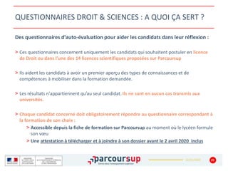 22/01/2020
QUESTIONNAIRES DROIT & SCIENCES : A QUOI ÇA SERT ?
29
Des questionnaires d’auto-évaluation pour aider les candidats dans leur réflexion :
> Ces questionnaires concernent uniquement les candidats qui souhaitent postuler en licence
de Droit ou dans l’une des 14 licences scientifiques proposées sur Parcoursup
> Ils aident les candidats à avoir un premier aperçu des types de connaissances et de
compétences à mobiliser dans la formation demandée.
> Les résultats n'appartiennent qu’au seul candidat. Ils ne sont en aucun cas transmis aux
universités.
> Chaque candidat concerné doit obligatoirement répondre au questionnaire correspondant à
la formation de son choix :
> Accessible depuis la fiche de formation sur Parcoursup au moment où le lycéen formule
son vœu
> Une attestation à télécharger et à joindre à son dossier avant le 2 avril 2020 inclus
 