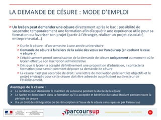 22/01/2020
> Un lycéen peut demander une césure directement après le bac : possibilité de
suspendre temporairement une formation afin d’acquérir une expérience utile pour sa
formation ou favoriser son projet (partir à l’étranger, réaliser un projet associatif,
entrepreneurial…)
> Durée la césure : d’un semestre à une année universitaire
> Demande de césure à faire lors de la saisie des vœux sur Parcoursup (en cochant la case
« césure »)
> L’établissement prend connaissance de la demande de césure uniquement au moment où le
lycéen effectue son inscription administrative
> Dès que le lycéen a accepté définitivement une proposition d’admission, il contacte la
formation pour savoir comment déposer sa demande de césure
> La césure n’est pas accordée de droit : une lettre de motivation précisant les objectifs et le
projet envisagés pour cette césure doit être adressée au président ou directeur de
l’établissement.
30
LA DEMANDE DE CÉSURE : MODE D’EMPLOI
Avantages de la césure :
 Le candidat peut demander le maintien de sa bourse pendant la durée de la césure
 Le lycéen est bien inscrit dans la formation qu’il a acceptée et bénéficie du statut étudiant pendant toute la
période de césure
 Il a un droit de réintégration ou de réinscription à l’issue de la césure sans repasser par Parcoursup
 