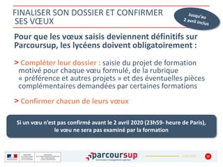 22/01/2020
FINALISER SON DOSSIER ET CONFIRMER
SES VŒUX
Pour que les vœux saisis deviennent définitifs sur
Parcoursup, les lycéens doivent obligatoirement :
> Compléter leur dossier : saisie du projet de formation
motivé pour chaque vœu formulé, de la rubrique
« préférence et autres projets » et des éventuelles pièces
complémentaires demandées par certaines formations
> Confirmer chacun de leurs vœux
32
Si un vœu n’est pas confirmé avant le 2 avril 2020 (23h59- heure de Paris),
le vœu ne sera pas examiné par la formation
 