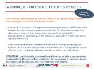 22/01/2020 34
LA RUBRIQUE « PRÉFÉRENCE ET AUTRES PROJETS »
Cette rubrique est composée de 2 parties distinctes qui doivent obligatoirement
être renseignées pour finaliser le dossier candidat :
- Une partie où le candidat doit exprimer en quelques phrases ses préférences entre
les vœux formulés ou pour un domaine particulier. Ces informations seront très
utiles pour les commissions académiques qui à partir de début juillet
accompagnent les candidats qui n’ont pas reçu de proposition d’admission durant
la phase d’admission.
- Une seconde partie où le candidat doit indiquer s’il a formulé ou envisage de
formuler des vœux dans des formations hors Parcoursup. Il doit également préciser
s’il a des projets professionnels ou personnels, en dehors de la plateforme.
IMPORTANT : ces informations sont confidentielles et ne sont donc pas transmises
aux formations. Elles permettent simplement de mieux suivre les candidats durant
la procédure et de mieux analyser leurs motivations et besoins.
 