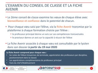 22/01/2020
• Le 2ème conseil de classe examine les vœux de chaque élève avec
bienveillance et confiance dans le potentiel de chacun.
• Pour chaque vœu saisi par l’élève, via la fiche Avenir transmise par la
plateforme à chaque formation choisie par l’élève :
• le professeur principal donne un avis sur ses compétences transversales
• le proviseur donne un avis sur la capacité à réussir de l'élève
• La fiche Avenir associée à chaque vœu est consultable par le lycéen
dans son dossier à partir du 19 mai 2020
35
La fiche Avenir comprend pour chaque vœu :
• les notes de l’élève (moyennes de terminale, appréciation des professeurs par discipline,
positionnement dans la classe)
• Les appréciations complémentaires du professeur principal
• l’avis du chef d’établissement
L’EXAMEN DU CONSEIL DE CLASSE ET LA FICHE
AVENIR
 
