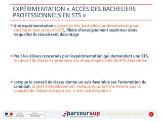 22/01/2020
EXPÉRIMENTATION « ACCÈS DES BACHELIERS
PROFESSIONNELS EN STS »
36
>Une expérimentation au service des bacheliers professionnels pour
améliorer leur accès en STS, filière d’enseignement supérieur dans
lesquelles ils réussissent davantage
>Pour les élèves concernés par l’expérimentation qui demandent une STS,
le conseil de classe se prononce sur chaque spécialité de BTS demandée
>Lorsque le conseil de classe donne un avis favorable sur l’orientation du
candidat, le chef d’établissement indique dans la fiche Avenir que la
capacité de l’élève à réussir est « très satisfaisante »
 