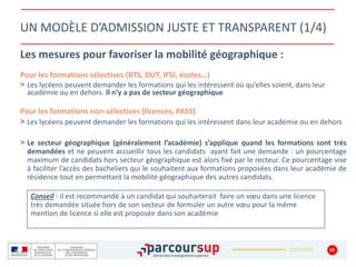 22/01/2020
UN MODÈLE D’ADMISSION JUSTE ET TRANSPARENT (1/4)
Les mesures pour favoriser la mobilité géographique :
Pour les formations sélectives (BTS, DUT, IFSI, écoles…)
> Les lycéens peuvent demander les formations qui les intéressent où qu’elles soient, dans leur
académie ou en dehors. Il n’y a pas de secteur géographique
Pour les formations non-sélectives (licences, PASS)
> Les lycéens peuvent demander les formations qui les intéressent dans leur académie ou en dehors
> Le secteur géographique (généralement l’académie) s’applique quand les formations sont très
demandées et ne peuvent accueillir tous les candidats ayant fait une demande : un pourcentage
maximum de candidats hors secteur géographique est alors fixé par le recteur. Ce pourcentage vise
à faciliter l’accès des bacheliers qui le souhaitent aux formations proposées dans leur académie de
résidence tout en permettant la mobilité géographique des autres candidats.
39
Conseil : il est recommandé à un candidat qui souhaiterait faire un vœu dans une licence
très demandée située hors de son secteur de formuler un autre vœu pour la même
mention de licence si elle est proposée dans son académie
 