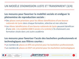 22/01/2020
UN MODÈLE D’ADMISSION JUSTE ET TRANSPARENT (3/4)
Les mesures pour favoriser la mobilité sociale et endiguer le
phénomène de reproduction sociale :
>Des places sont priorisées pour les élèves bénéficiaires d’une bourse
nationale de lycée dans chaque formation, sélective et non sélective
>Les élèves bénéficiaires d’une bourse nationale de lycée peuvent bénéficier
d’une aide à la mobilité (500 € versés à la rentrée) s’ils choisissent une
formation située dans une autre académie
Les mesures pour favoriser l’accès des bacheliers professionnels et
technologiques aux filières courtes :
>un nombre de places en BTS est priorisé pour les bacheliers professionnels
>un nombre de places en DUT est priorisé pour les bacheliers technologiques
41
 