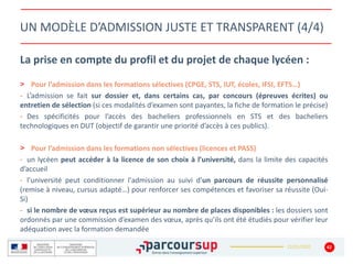 22/01/2020
UN MODÈLE D’ADMISSION JUSTE ET TRANSPARENT (4/4)
La prise en compte du profil et du projet de chaque lycéen :
> Pour l’admission dans les formations sélectives (CPGE, STS, IUT, écoles, IFSI, EFTS…)
- L’admission se fait sur dossier et, dans certains cas, par concours (épreuves écrites) ou
entretien de sélection (si ces modalités d’examen sont payantes, la fiche de formation le précise)
- Des spécificités pour l’accès des bacheliers professionnels en STS et des bacheliers
technologiques en DUT (objectif de garantir une priorité d’accès à ces publics).
> Pour l’admission dans les formations non sélectives (licences et PASS)
- un lycéen peut accéder à la licence de son choix à l’université, dans la limite des capacités
d’accueil
- l’université peut conditionner l'admission au suivi d’un parcours de réussite personnalisé
(remise à niveau, cursus adapté…) pour renforcer ses compétences et favoriser sa réussite (Oui-
Si)
- si le nombre de vœux reçus est supérieur au nombre de places disponibles : les dossiers sont
ordonnés par une commission d’examen des vœux, après qu’ils ont été étudiés pour vérifier leur
adéquation avec la formation demandée
42
 