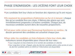 22/01/2020
PHASE D’ADMISSION : LES LYCÉENS FONT LEUR CHOIX
>Les candidats font leur choix en fonction des réponses qu’ils ont reçues
>Ils reçoivent les propositions d’admission au fur et à mesure : chaque
fois qu’un candidat fera son choix, il libèrera des places qui sont
immédiatement proposées à d’autres candidats. Chaque jour, de
nouveaux candidats auront donc de nouvelles propositions.
>C’est pour cette raison que Parcoursup fonctionne en continu : le
dossier personnel des candidats est actualisé chaque jour.
>Pour aider les candidats en liste d’attente à faire leur choix, des
indicateurs seront disponibles pour chacun de leur vœu :
> Leur rang dans la liste d’attente et le nombre de candidats en attente
> leur rang dans la liste d’appel, celui du dernier candidat admis cette année et celui
du dernier candidat admis en 2019 (si l’information est disponible)
45
 