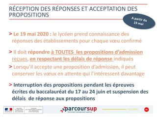 22/01/2020
RÉCEPTION DES RÉPONSES ET ACCEPTATION DES
PROPOSITIONS
> Le 19 mai 2020 : le lycéen prend connaissance des
réponses des établissements pour chaque vœu confirmé
> Il doit répondre à TOUTES les propositions d’admission
reçues, en respectant les délais de réponse indiqués
> Lorsqu’il accepte une proposition d’admission, il peut
conserver les vœux en attente qui l’intéressent davantage
> Interruption des propositions pendant les épreuves
écrites du baccalauréat du 17 au 24 juin et suspension des
délais de réponse aux propositions
46
 