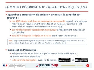 22/01/2020
COMMENT RÉPONDRE AUX PROPOSITIONS REÇUES (1/4)
> Quand une proposition d’admission est reçue, le candidat est
prévenu :
• par SMS et par mail dans sa messagerie personnelle (rappel : une adresse
mail valide et régulièrement consultée et un numéro de portable sont
demandés au moment de l’inscription Parcoursup)
• par notification sur l’application Parcoursup préalablement installée sur
son portable
• dans la messagerie intégrée au dossier candidat sur Parcoursup
> L’application Parcoursup:
• elle permet de recevoir sur son portable toutes les notifications
et alertes durant la procédure
• elle sera téléchargeable avant le 19 mai sur et
48
Info : les parents seront également prévenus lorsqu’ils ont renseigné leur adresse mail et
leur numéro de portable sur la plateforme / dossier candidat / profil
 