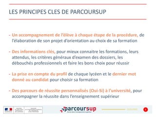 22/01/2020
LES PRINCIPES CLES DE PARCOURSUP
- Un accompagnement de l’élève à chaque étape de la procédure, de
l’élaboration de son projet d’orientation au choix de sa formation
- Des informations clés, pour mieux connaitre les formations, leurs
attendus, les critères généraux d’examen des dossiers, les
débouchés professionnels et faire les bons choix pour réussir
- La prise en compte du profil de chaque lycéen et le dernier mot
donné au candidat pour choisir sa formation
- Des parcours de réussite personnalisés (Oui-Si) à l’université, pour
accompagner la réussite dans l’enseignement supérieur
5
 