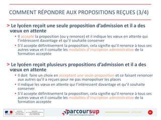 22/01/2020
COMMENT RÉPONDRE AUX PROPOSITIONS REÇUES (3/4)
> Le lycéen reçoit une seule proposition d’admission et il a des
vœux en attente
• Il accepte la proposition (ou y renonce) et il indique les vœux en attente qui
l’intéressent davantage et qu’il souhaite conserver
• S’il accepte définitivement la proposition, cela signifie qu’il renonce à tous ses
autres vœux et il consulte les modalités d’inscription administrative de la
formation acceptée
> Le lycéen reçoit plusieurs propositions d’admission et il a des
vœux en attente
• Il doit faire un choix en acceptant une seule proposition et ce faisant renoncer
aux autres qu’il a reçues pour ne pas monopoliser les places
• il indique les vœux en attente qui l’intéressent davantage et qu’il souhaite
conserver
• S’il accepte définitivement la proposition, cela signifie qu’il renonce à tous ses
autres vœux et il consulte les modalités d’inscription administrative de la
formation acceptée
50
 