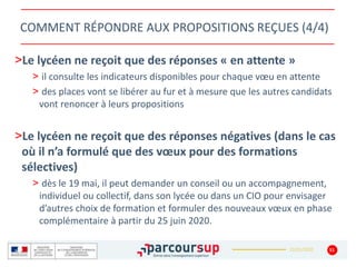 22/01/2020
COMMENT RÉPONDRE AUX PROPOSITIONS REÇUES (4/4)
>Le lycéen ne reçoit que des réponses « en attente »
> il consulte les indicateurs disponibles pour chaque vœu en attente
> des places vont se libérer au fur et à mesure que les autres candidats
vont renoncer à leurs propositions
>Le lycéen ne reçoit que des réponses négatives (dans le cas
où il n’a formulé que des vœux pour des formations
sélectives)
> dès le 19 mai, il peut demander un conseil ou un accompagnement,
individuel ou collectif, dans son lycée ou dans un CIO pour envisager
d’autres choix de formation et formuler des nouveaux vœux en phase
complémentaire à partir du 25 juin 2020.
51
 