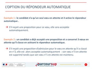 22/01/2020
L’OPTION DU RÉPONDEUR AUTOMATIQUE
Exemple 1 : le candidat n’a qu’un seul vœu en attente et il active le répondeur
automatique .
 S’il reçoit une proposition pour ce vœu, elle sera acceptée
automatiquement.
Exemple 2 : un candidat a déjà accepté une proposition et a conservé 3 vœux en
attente qu’il classe en activant le répondeur automatique.
 S’il reçoit une proposition d’admission pour le vœu en attente qu’il a classé
en n°2, elle est alors acceptée automatiquement : son vœu n°3 en attente
est supprimé tandis que son vœu n°1 en attente est maintenu.
53
 