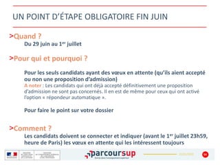 22/01/2020
UN POINT D’ÉTAPE OBLIGATOIRE FIN JUIN
>Quand ?
Du 29 juin au 1er juillet
>Pour qui et pourquoi ?
Pour les seuls candidats ayant des vœux en attente (qu’ils aient accepté
ou non une proposition d’admission)
A noter : Les candidats qui ont déjà accepté définitivement une proposition
d’admission ne sont pas concernés. Il en est de même pour ceux qui ont activé
l’option « répondeur automatique ».
Pour faire le point sur votre dossier
>Comment ?
Les candidats doivent se connecter et indiquer (avant le 1er juillet 23h59,
heure de Paris) les vœux en attente qui les intéressent toujours
54
 