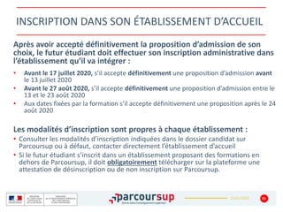 22/01/2020
INSCRIPTION DANS SON ÉTABLISSEMENT D’ACCUEIL
Après avoir accepté définitivement la proposition d’admission de son
choix, le futur étudiant doit effectuer son inscription administrative dans
l’établissement qu’il va intégrer :
• Avant le 17 juillet 2020, s’il accepte définitivement une proposition d’admission avant
le 13 juillet 2020
• Avant le 27 août 2020, s’il accepte définitivement une proposition d’admission entre le
13 et le 23 août 2020
• Aux dates fixées par la formation s’il accepte définitivement une proposition après le 24
août 2020
Les modalités d’inscription sont propres à chaque établissement :
• Consulter les modalités d’inscription indiquées dans le dossier candidat sur
Parcoursup ou à défaut, contacter directement l’établissement d’accueil
• Si le futur étudiant s’inscrit dans un établissement proposant des formations en
dehors de Parcoursup, il doit obligatoirement télécharger sur la plateforme une
attestation de désinscription ou de non inscription sur Parcoursup.
55
 