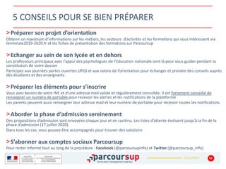 22/01/2020
5 CONSEILS POUR SE BIEN PRÉPARER
>Préparer son projet d’orientation
Obtenir un maximum d’informations sur les métiers, les secteurs d’activités et les formations qui vous intéressent via
terminale2019-2020.fr et les fiches de présentation des formations sur Parcoursup
>Echanger au sein de son lycée et en dehors
Les professeurs principaux avec l’appui des psychologues de l’Education nationale sont là pour vous guider pendant la
constitution de votre dossier
Participez aux journées portes ouvertes (JPO) et aux salons de l’orientation pour échanger et prendre des conseils auprès
des étudiants et des enseignants
>Préparer les éléments pour s’inscrire
Vous avez besoin de votre INE et d’une adresse mail valide et régulièrement consultée. Il est fortement conseillé de
renseigner un numéro de portable pour recevoir les alertes et les notifications de la plateforme
Les parents peuvent aussi renseigner leur adresse mail et leur numéro de portable pour recevoir toutes les notifications.
>Aborder la phase d’admission sereinement
Des propositions d’admission sont envoyées chaque jour et en continu. Les listes d’attente évoluent jusqu’à la fin de la
phase d’admission (17 juillet 2020).
Dans tous les cas, vous pouvez être accompagnés pour trouver des solutions
>S’abonner aux comptes sociaux Parcoursup
Pour rester informé tout au long de la procédure : Facebook (@parcoursupinfo) et Twitter (@parcoursup_info)
59
 