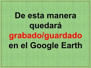 De esta manera
      quedará
grabado/guardado
en el Google Earth
 